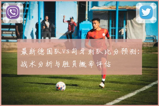 最新德国队vs匈牙利队比分预测：战术分析与胜负概率评估