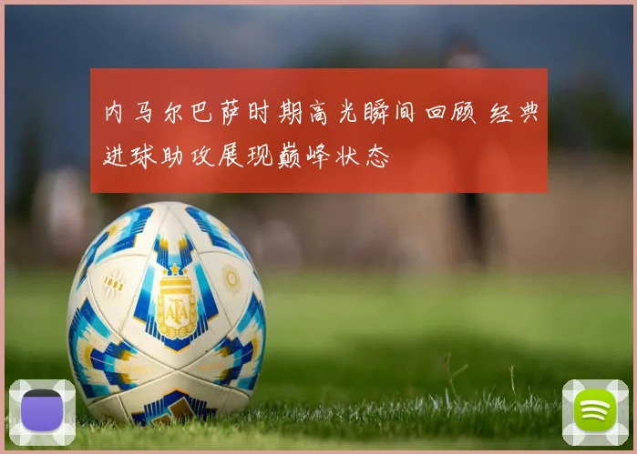 内马尔巴萨时期高光瞬间回顾 经典进球助攻展现巅峰状态