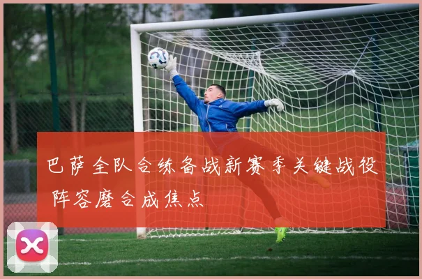 巴萨全队合练备战新赛季关键战役 阵容磨合成焦点