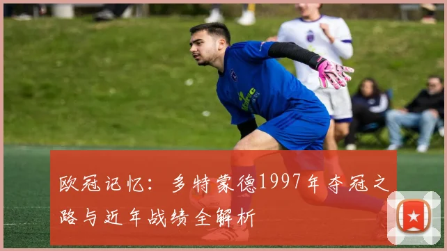 欧冠记忆：多特蒙德1997年夺冠之路与近年战绩全解析
