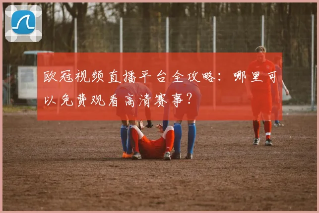 欧冠视频直播平台全攻略：哪里可以免费观看高清赛事？